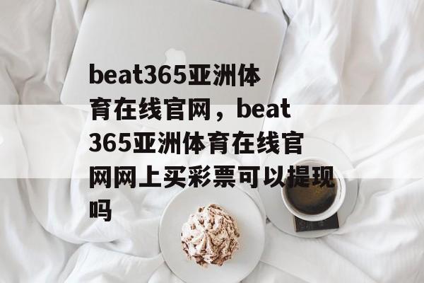 beat365亚洲体育在线官网，beat365亚洲体育在线官网网上买彩票可以提现吗