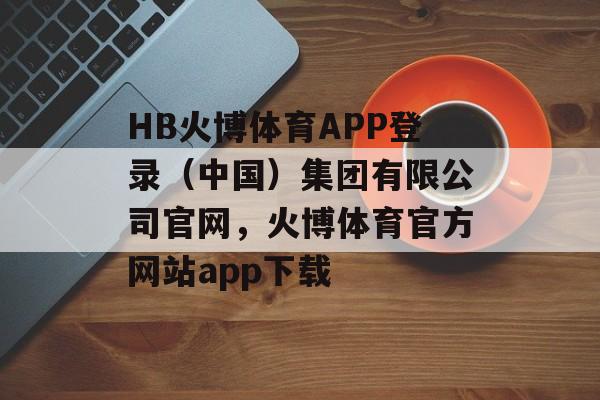 HB火博体育APP登录（中国）集团有限公司官网，火博体育官方网站app下载