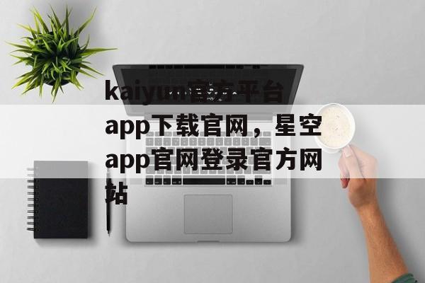 kaiyun官方平台app下载官网，星空app官网登录官方网站